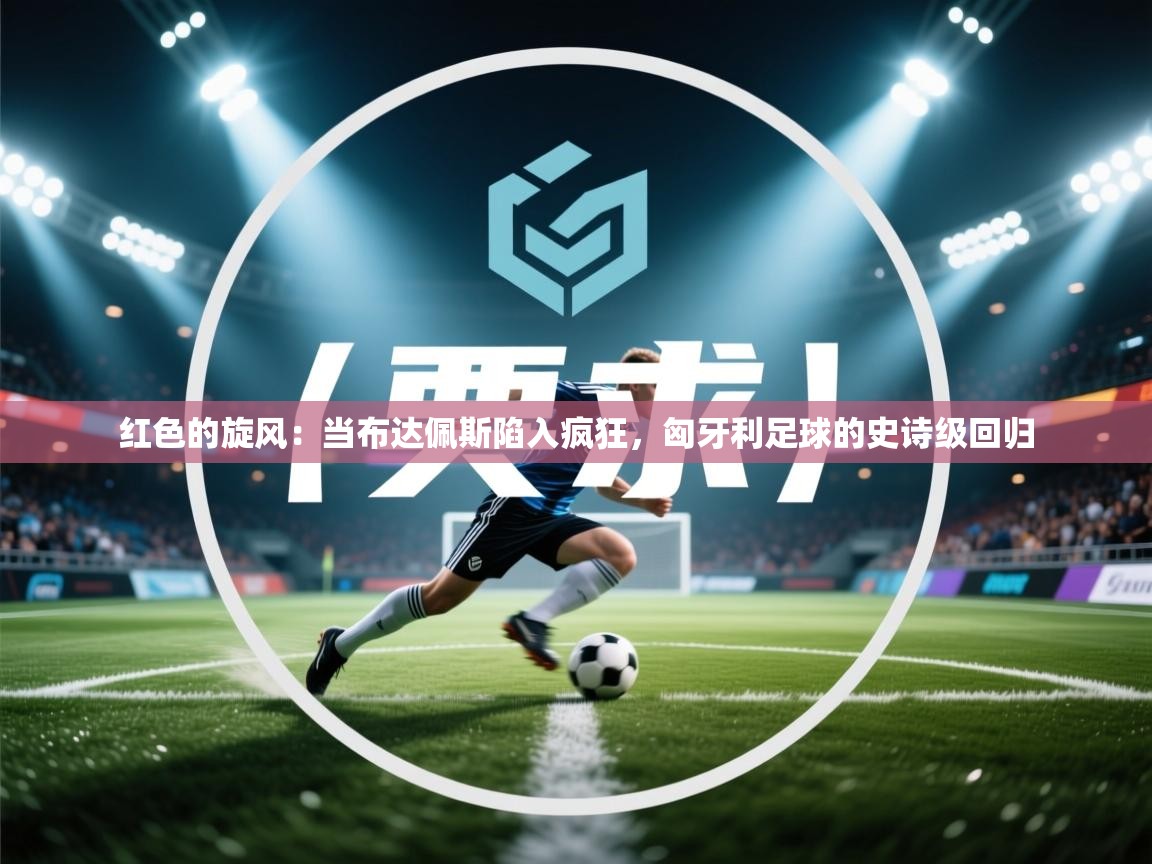 红色的旋风：当布达佩斯陷入疯狂，匈牙利足球的史诗级回归